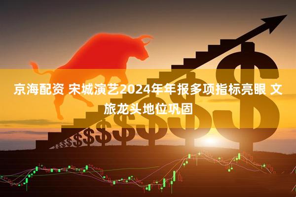 京海配资 宋城演艺2024年年报多项指标亮眼 文旅龙头地位巩固