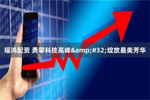 瑶鸿配资 勇攀科技高峰&#32;绽放最美芳华