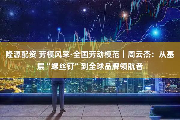 隆源配资 劳模风采·全国劳动模范｜周云杰：从基层“螺丝钉”到全球品牌领航者