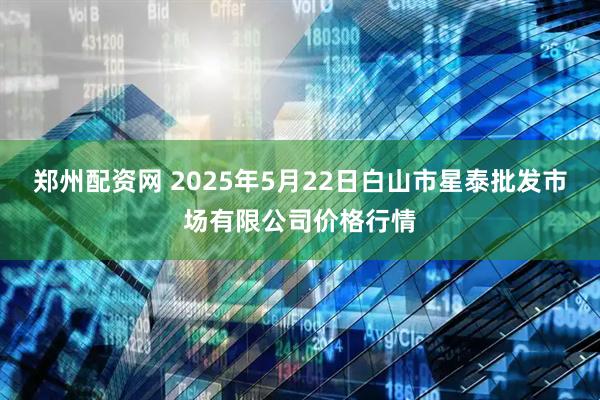 郑州配资网 2025年5月22日白山市星泰批发市场有限公司价格行情