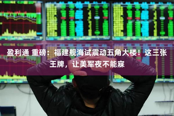 盈利通 重磅：福建舰海试震动五角大楼！这三张王牌，让美军夜不能寐