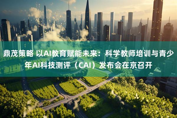 鼎茂策略 以AI教育赋能未来：科学教师培训与青少年AI科技测评（CAI）发布会在京召开