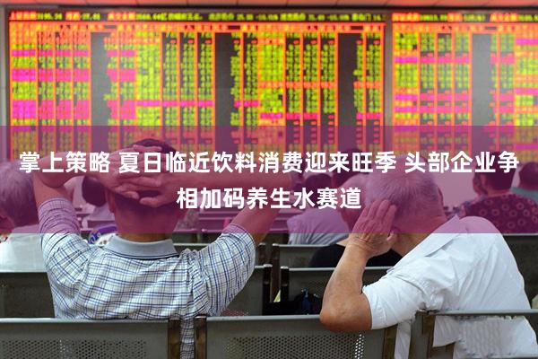 掌上策略 夏日临近饮料消费迎来旺季 头部企业争相加码养生水赛道