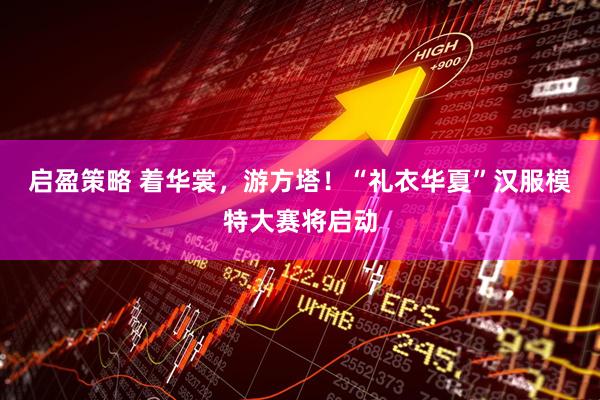 启盈策略 着华裳，游方塔！“礼衣华夏”汉服模特大赛将启动