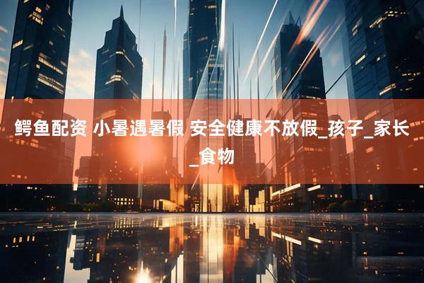 鳄鱼配资 小暑遇暑假 安全健康不放假_孩子_家长_食物