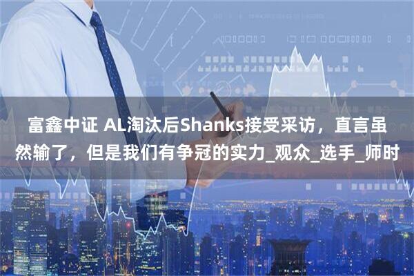 富鑫中证 AL淘汰后Shanks接受采访，直言虽然输了，但是我们有争冠的实力_观众_选手_师时