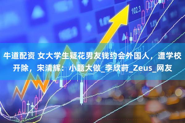 牛道配资 女大学生疑花男友钱约会外国人，遭学校开除，宋清辉：小题大做_李欣莳_Zeus_网友