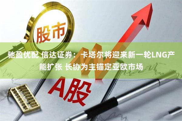 驰盈优配 信达证券：卡塔尔将迎来新一轮LNG产能扩张 长协为主锚定亚欧市场