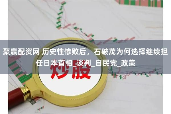 聚赢配资网 历史性惨败后，石破茂为何选择继续担任日本首相_谈判_自民党_政策