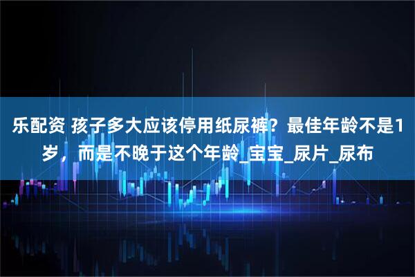 乐配资 孩子多大应该停用纸尿裤？最佳年龄不是1岁，而是不晚于这个年龄_宝宝_尿片_尿布