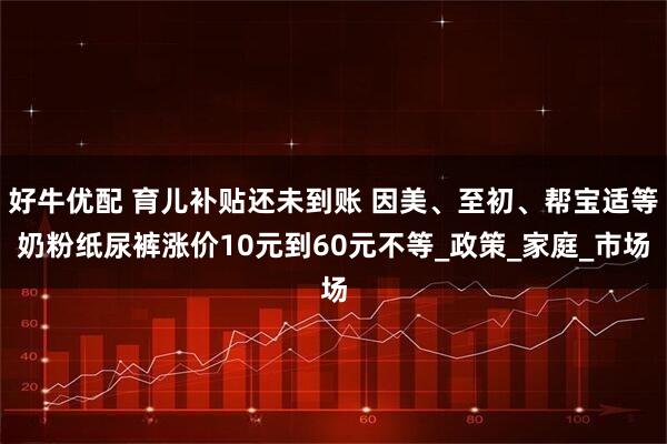 好牛优配 育儿补贴还未到账 因美、至初、帮宝适等奶粉纸尿裤涨价10元到60元不等_政策_家庭_市场