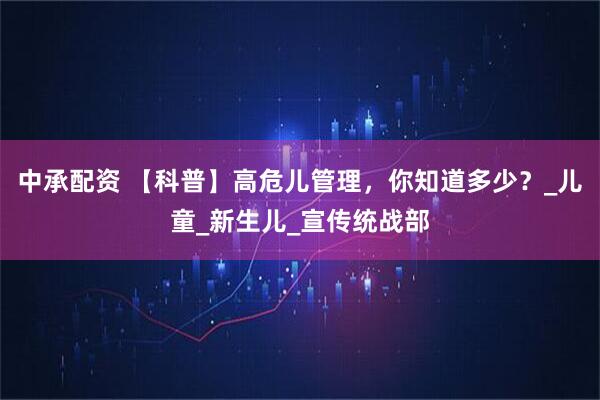 中承配资 【科普】高危儿管理，你知道多少？_儿童_新生儿_宣传统战部