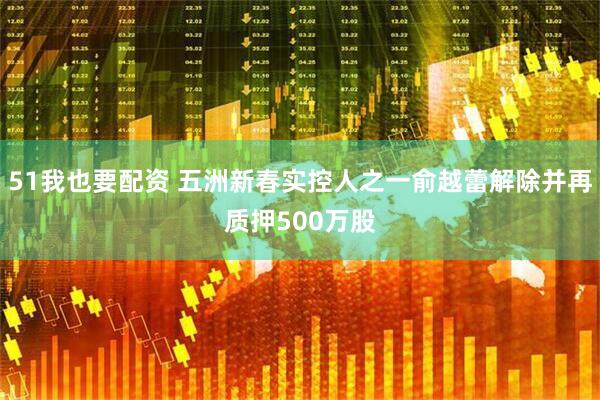 51我也要配资 五洲新春实控人之一俞越蕾解除并再质押500万股