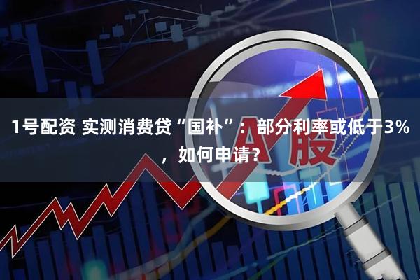 1号配资 实测消费贷“国补”：部分利率或低于3%，如何申请？