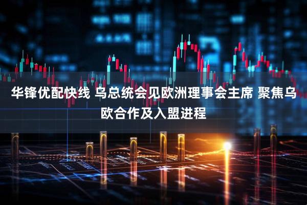 华锋优配快线 乌总统会见欧洲理事会主席 聚焦乌欧合作及入盟进程