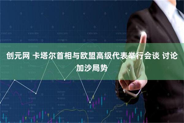 创元网 卡塔尔首相与欧盟高级代表举行会谈 讨论加沙局势