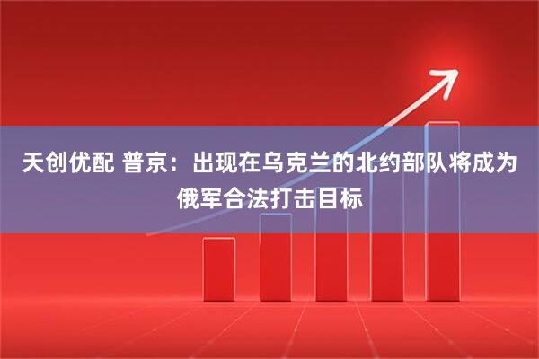天创优配 普京：出现在乌克兰的北约部队将成为俄军合法打击目标