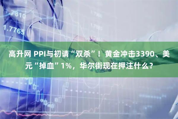 高升网 PPI与初请“双杀”！黄金冲击3390、美元“掉血”1%，华尔街现在押注什么？