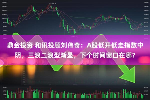 鼎金投资 和讯投顾刘伟奇：A股低开低走指数中阴，三浪二浪型渐显，下个时间窗口在哪？