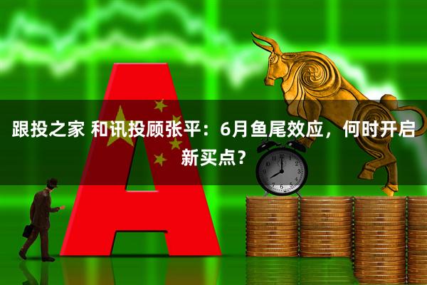 跟投之家 和讯投顾张平：6月鱼尾效应，何时开启新买点？