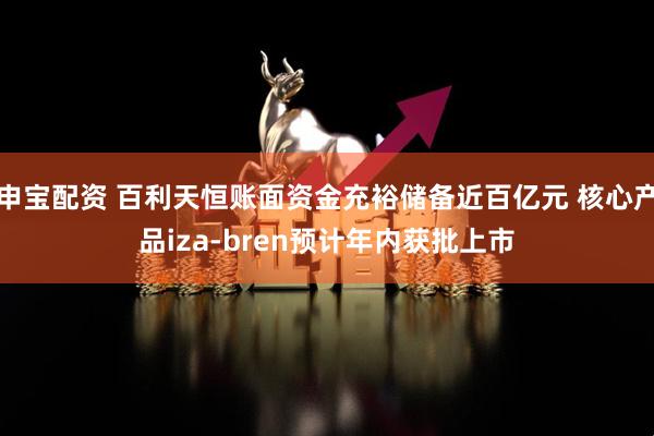 申宝配资 百利天恒账面资金充裕储备近百亿元 核心产品iza-bren预计年内获批上市
