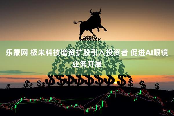 乐蒙网 极米科技增资扩股引入投资者 促进AI眼镜业务开展